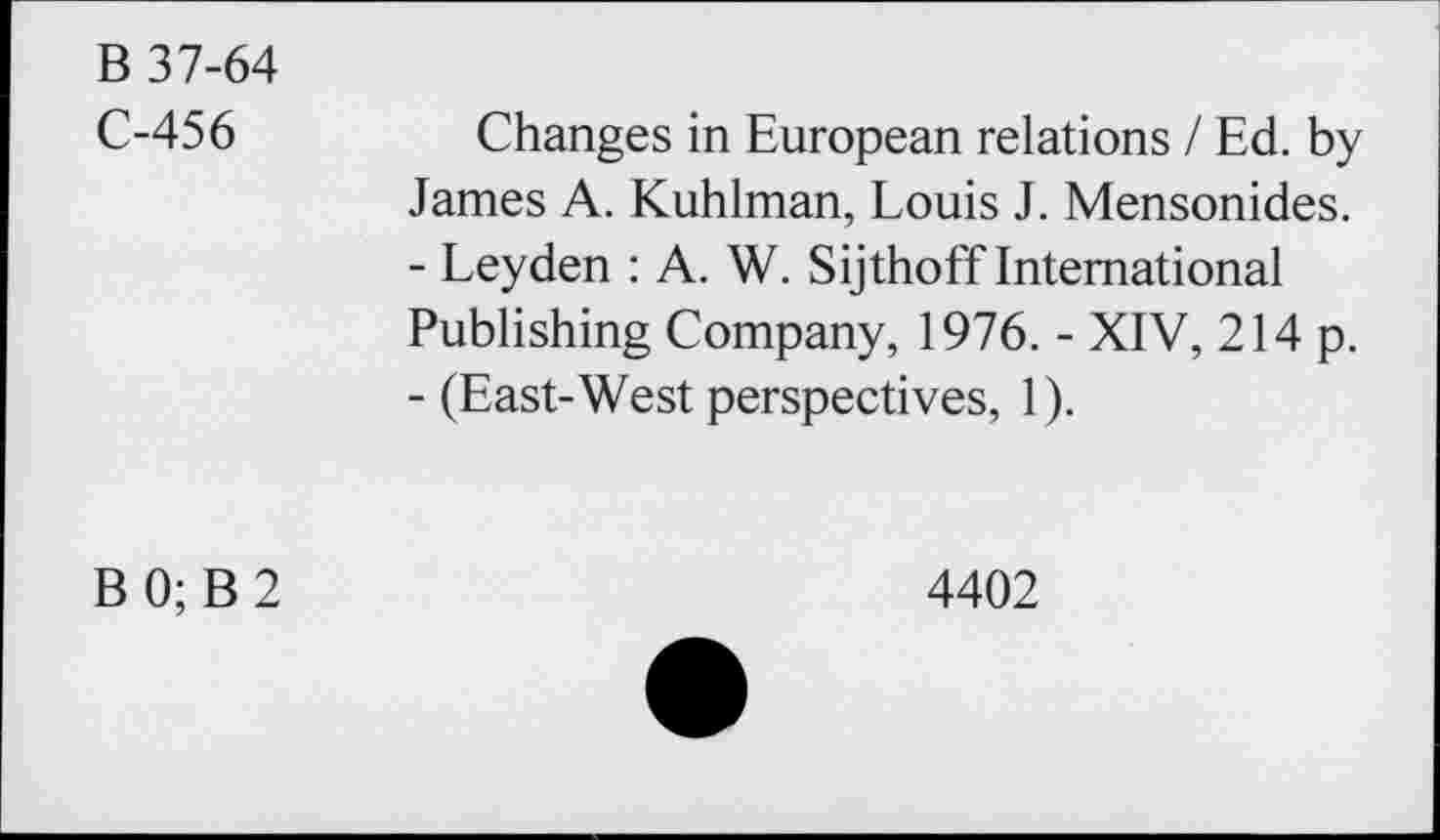 ﻿B 37-64
C-456
Changes in European relations / Ed. by James A. Kuhlman, Louis J. Mensonides.
-	Leyden : A. W. Sijthoff International Publishing Company, 1976. - XIV, 214 p.
-	(East-West perspectives, 1).
B 0; B 2
4402